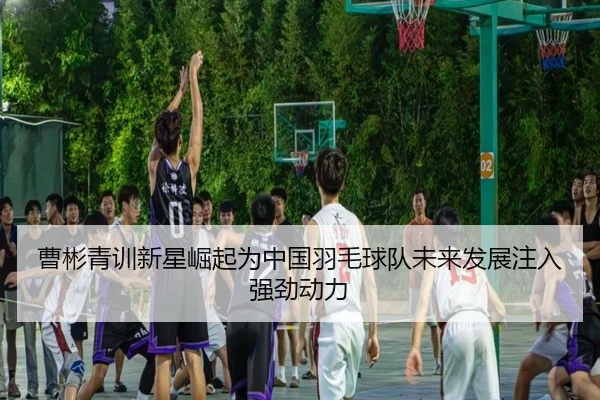 曹彬青训新星崛起为中国羽毛球队未来发展注入强劲动力